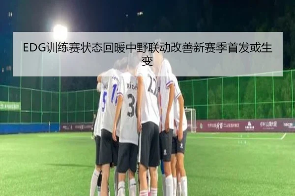 EDG训练赛状态回暖中野联动改善新赛季首发或生变